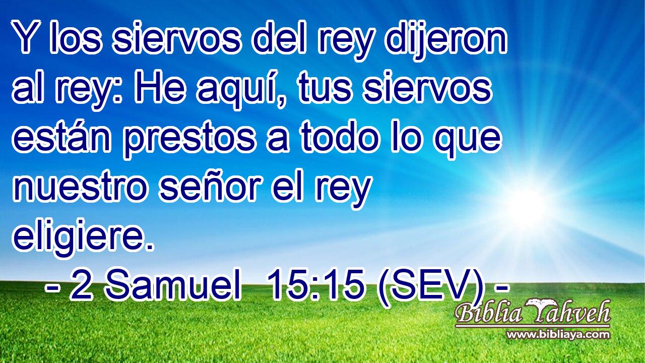 Y los siervos del rey dijeron al rey: He aquí, tus siervos están prestos a todo lo que nuestro señor el rey eligiere.