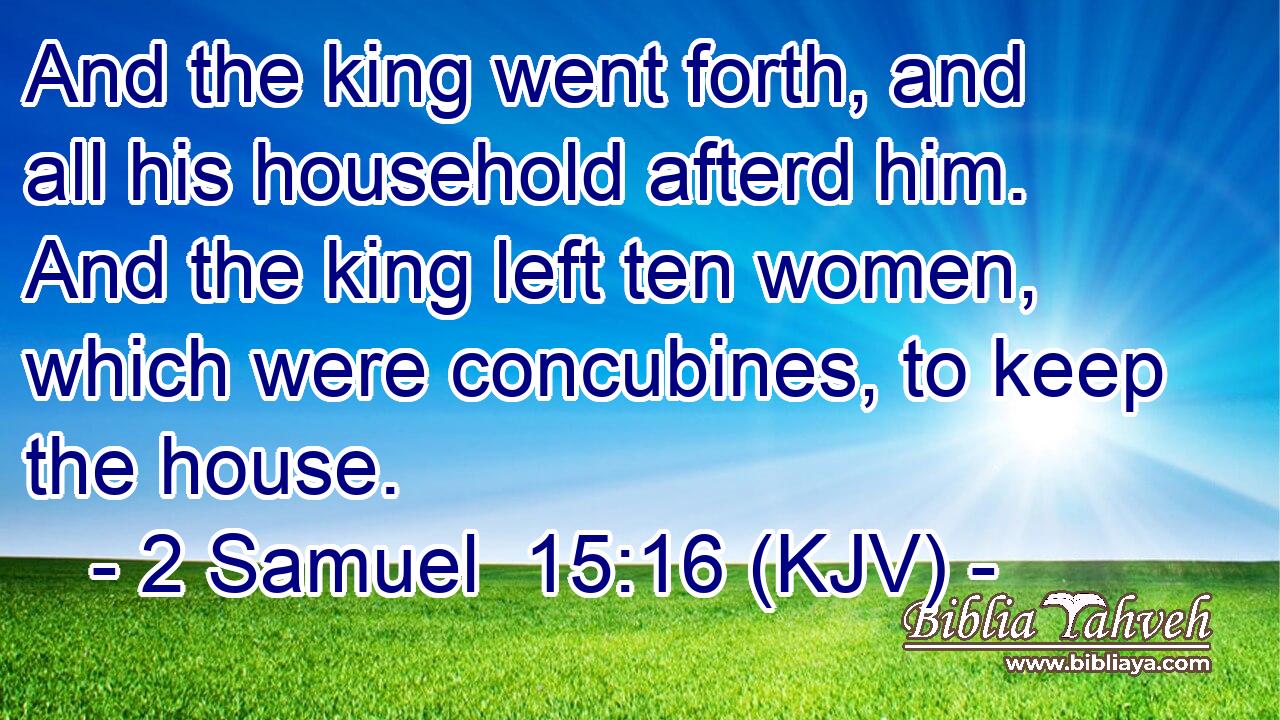 And the king went forth, and all his household afterd him. And the king left ten women, which were concubines, to keep the house.