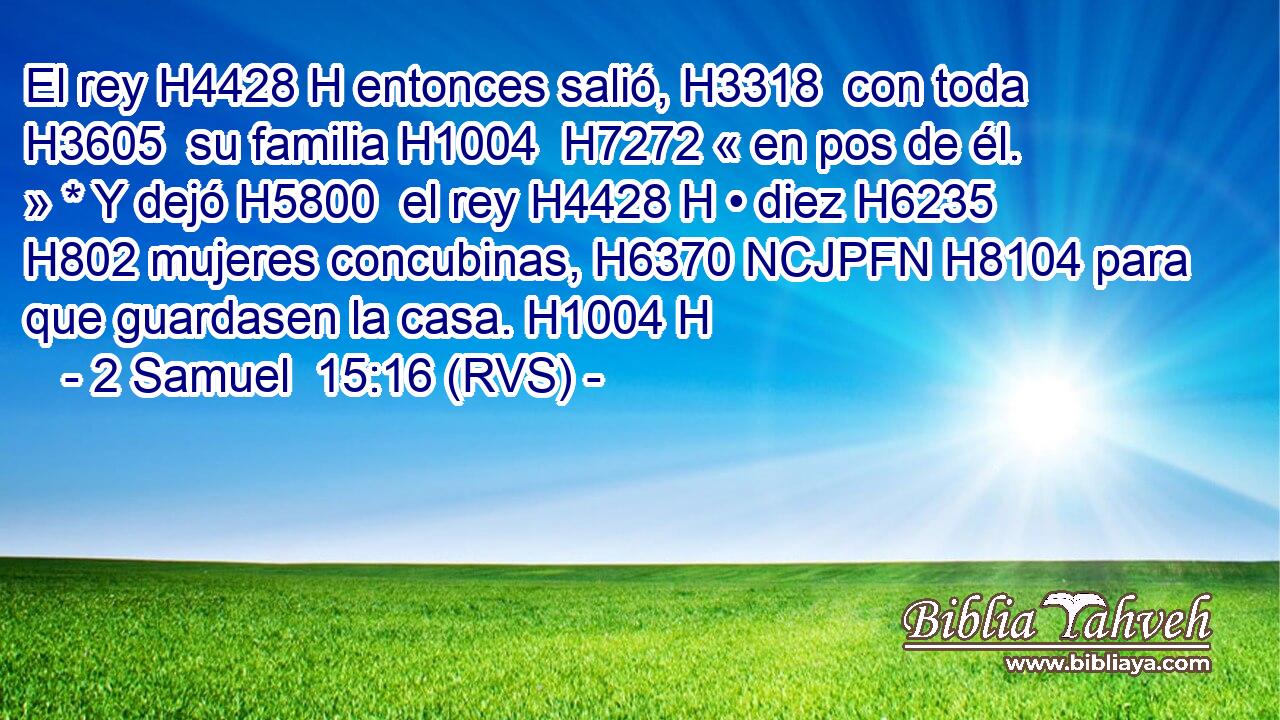 El rey H4428 H entonces salió, H3318  con toda H3605  su familia H1004  H7272 « en pos de él. » * Y dejó H5800  el rey H4428 H • diez H6235  H802 mujeres concubinas, H6370 NCJPFN H8104 para que guardasen la casa. H1004 H 
