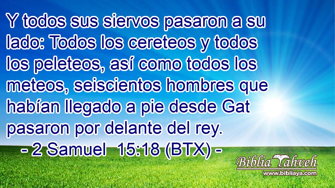 Y todos sus siervos pasaron a su lado: Todos los cereteos y todos los peleteos, así como todos los meteos, seiscientos hombres que habían llegado a pie desde Gat pasaron por delante del rey.