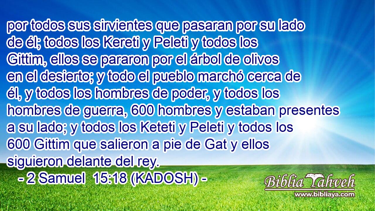  por todos sus sirvientes que pasaran por su lado de él; todos los Kereti y Peleti y todos los Gittim, ellos se pararon por el árbol de olivos en el desierto; y todo el pueblo marchó cerca de él, y todos los hombres de poder, y todos los hombres de guerra, 600 hombres y estaban presentes a su lado; y todos los Keteti y Peleti y todos los 600 Gittim que salieron a pie de Gat y ellos siguieron delante del rey. 