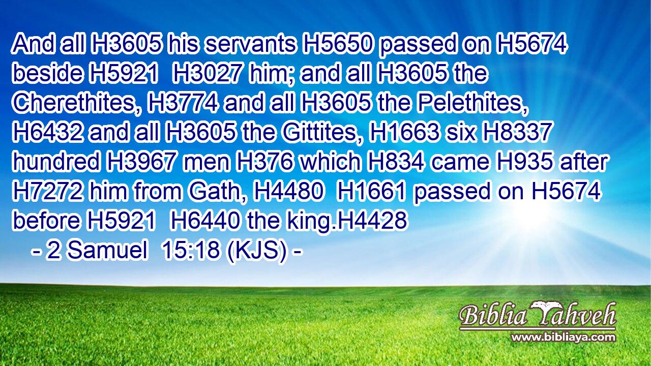 And all H3605 his servants H5650 passed on H5674 beside H5921  H3027 him; and all H3605 the Cherethites, H3774 and all H3605 the Pelethites, H6432 and all H3605 the Gittites, H1663 six H8337 hundred H3967 men H376 which H834 came H935 after H7272 him from Gath, H4480  H1661 passed on H5674 before H5921  H6440 the king.H4428