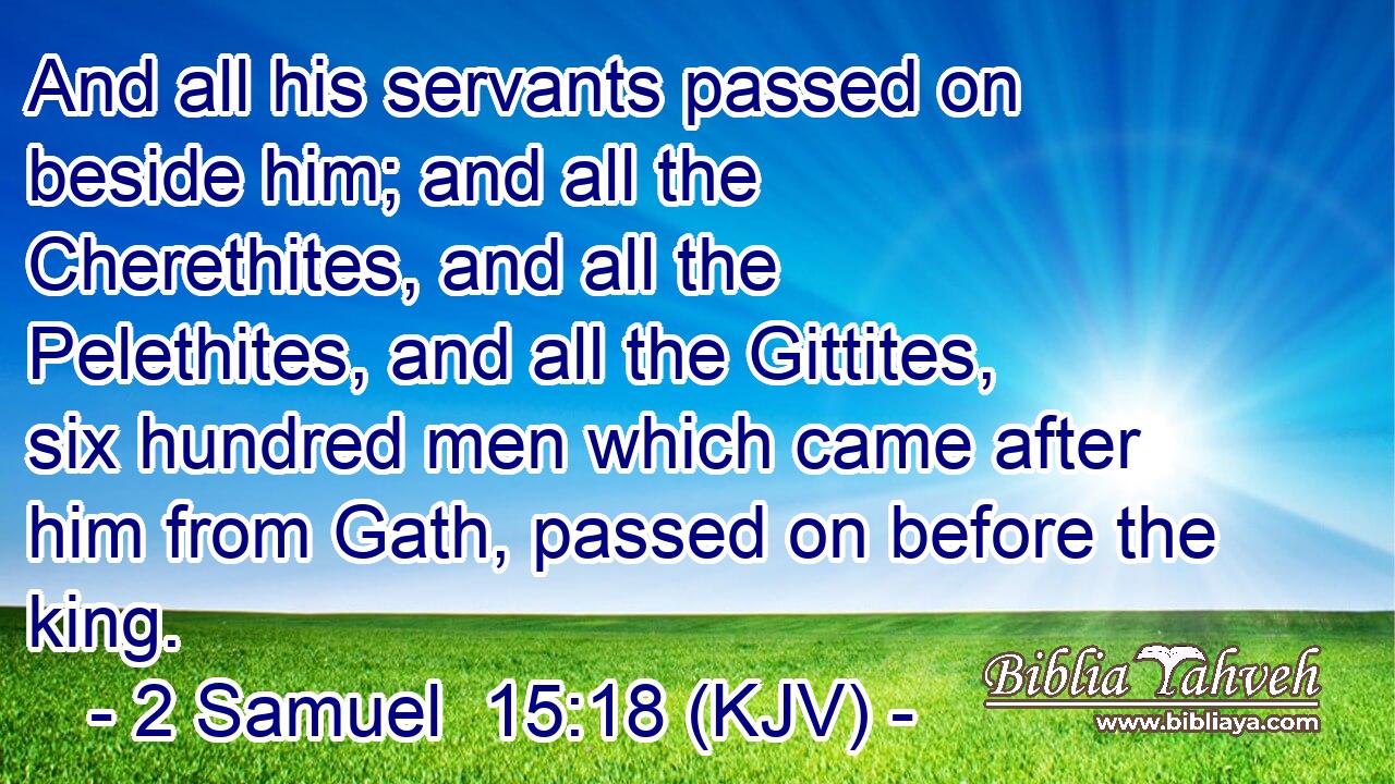 And all his servants passed on beside him; and all the Cherethites, and all the Pelethites, and all the Gittites, six hundred men which came after him from Gath, passed on before the king.
