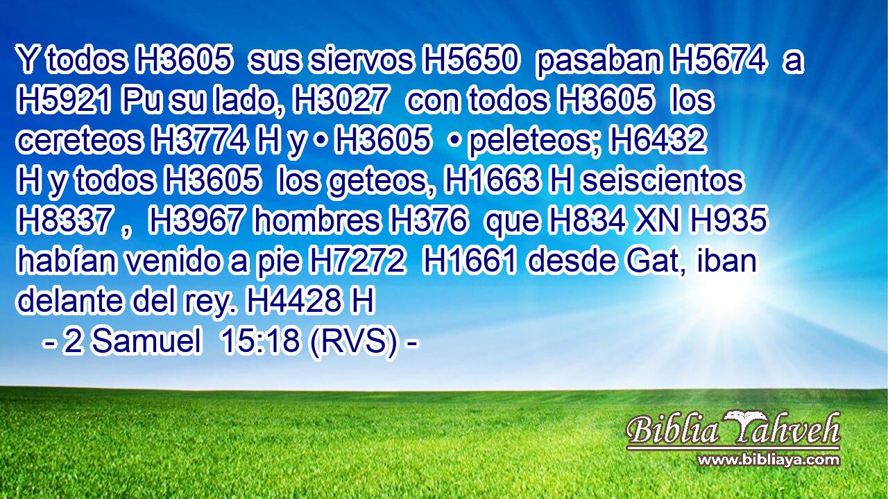 Y todos H3605  sus siervos H5650  pasaban H5674  a H5921 Pu su lado, H3027  con todos H3605  los cereteos H3774 H y • H3605  • peleteos; H6432 H y todos H3605  los geteos, H1663 H seiscientos H8337 ,  H3967 hombres H376  que H834 XN H935 habían venido a pie H7272  H1661 desde Gat, iban delante del rey. H4428 H 