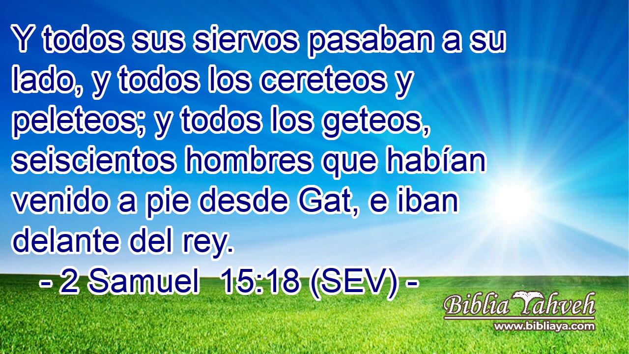 Y todos sus siervos pasaban a su lado, y todos los cereteos y peleteos; y todos los geteos, seiscientos hombres que habían venido a pie desde Gat, e iban delante del rey.