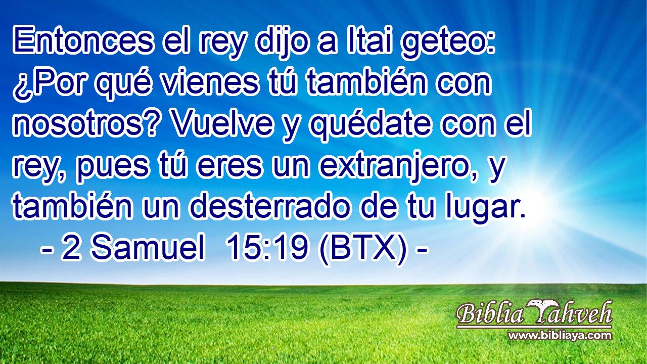 Entonces el rey dijo a Itai geteo: ¿Por qué vienes tú también con nosotros? Vuelve y quédate con el rey, pues tú eres un extranjero, y también un desterrado de tu lugar.