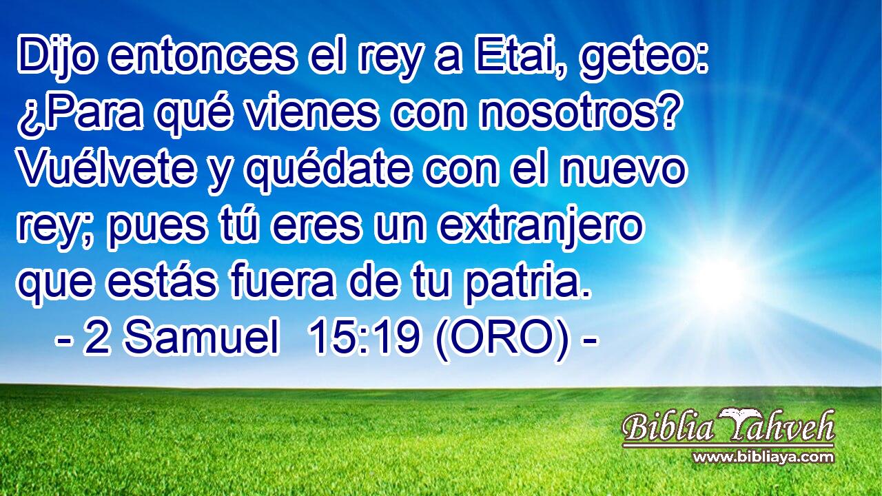  Dijo entonces el rey a Etai, geteo: ¿Para qué vienes con nosotros? Vuélvete y quédate con el nuevo rey; pues tú eres un extranjero que estás fuera de tu patria. 