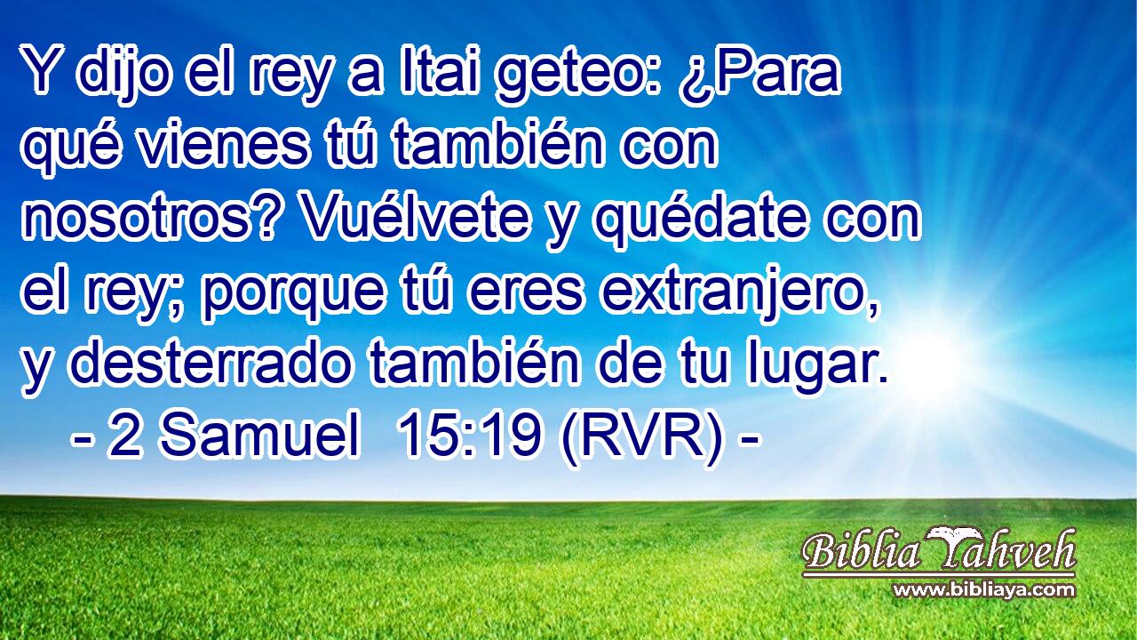 Y dijo el rey a Itai geteo: ¿Para qué vienes tú también con nosotros? Vuélvete y quédate con el rey; porque tú eres extranjero, y desterrado también de tu lugar.