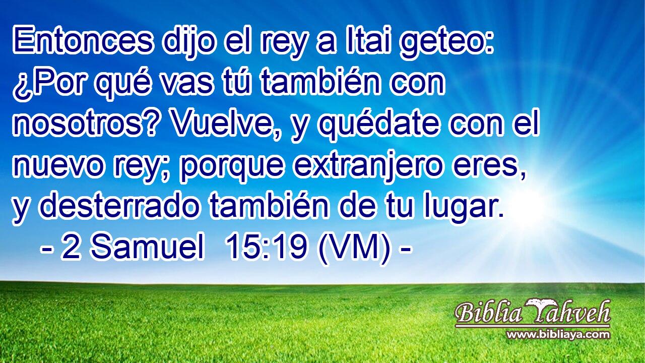  Entonces dijo el rey a Itai geteo: ¿Por qué vas tú también con nosotros? Vuelve, y quédate con el nuevo rey; porque extranjero eres, y desterrado también de tu lugar. 
