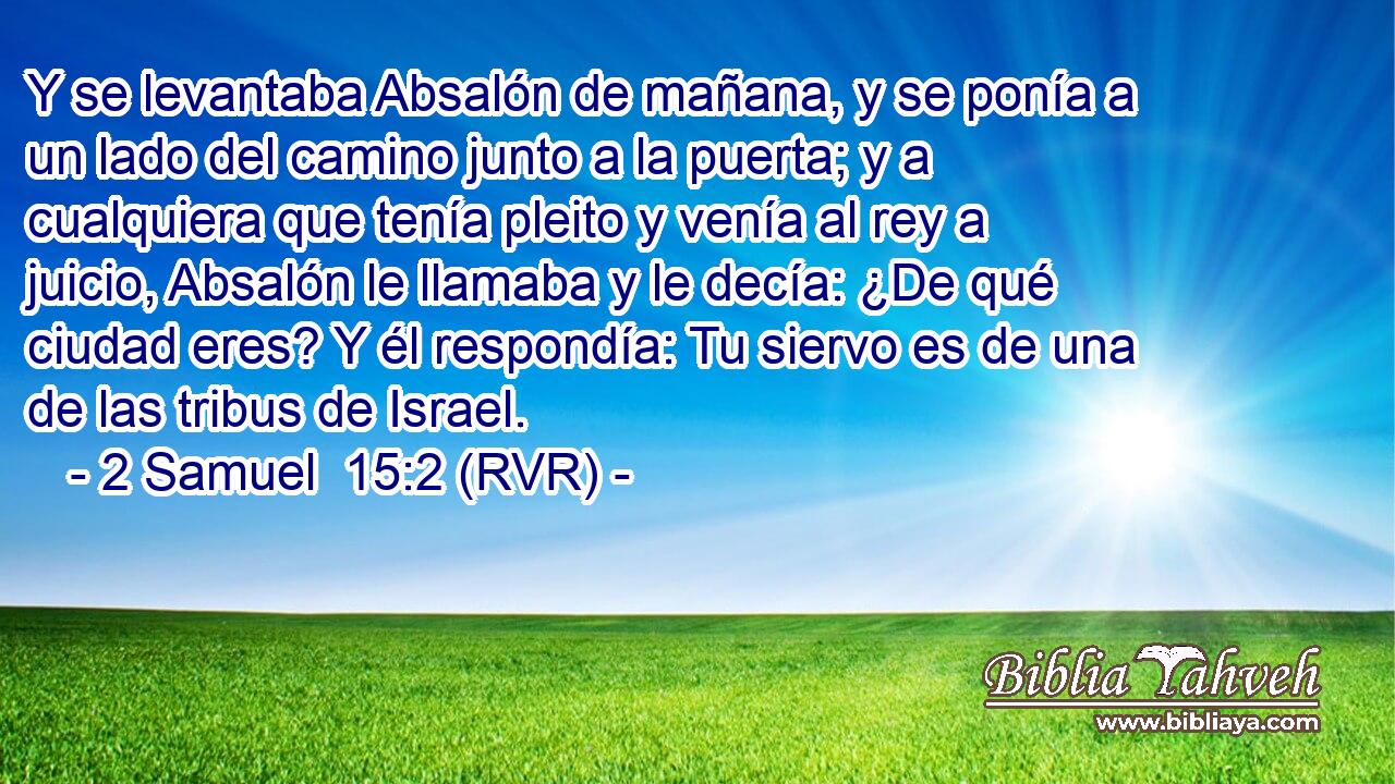Y se levantaba Absalón de mañana, y se ponía a un lado del camino junto a la puerta; y a cualquiera que tenía pleito y venía al rey a juicio, Absalón le llamaba y le decía: ¿De qué ciudad eres? Y él respondía: Tu siervo es de una de las tribus de Israel.