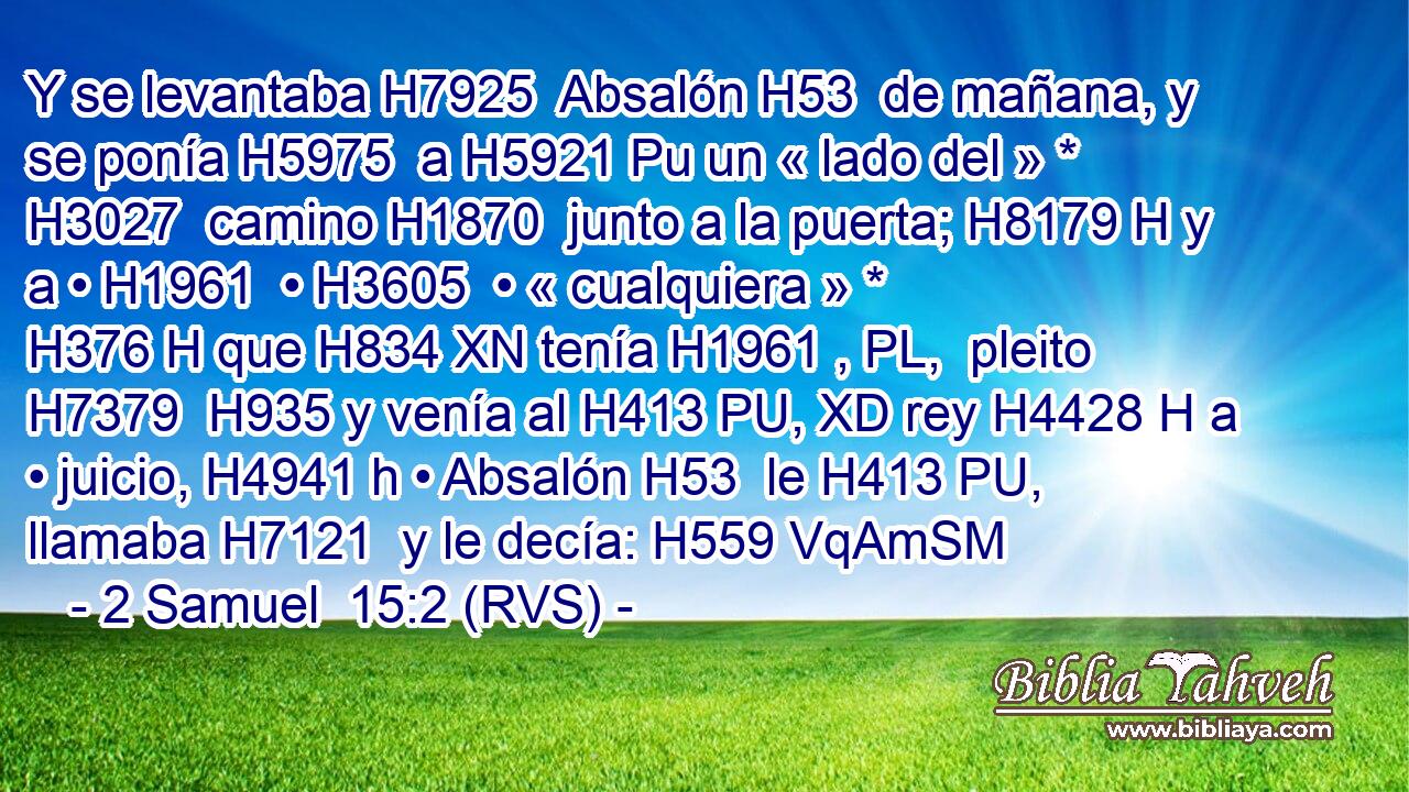 Y se levantaba H7925  Absalón H53  de mañana, y se ponía H5975  a H5921 Pu un « lado del » * H3027  camino H1870  junto a la puerta; H8179 H y a • H1961  • H3605  • « cualquiera » * H376 H que H834 XN tenía H1961 , PL,  pleito H7379  H935 y venía al H413 PU, XD rey H4428 H a • juicio, H4941 h • Absalón H53  le H413 PU,  llamaba H7121  y le decía: H559 VqAmSM