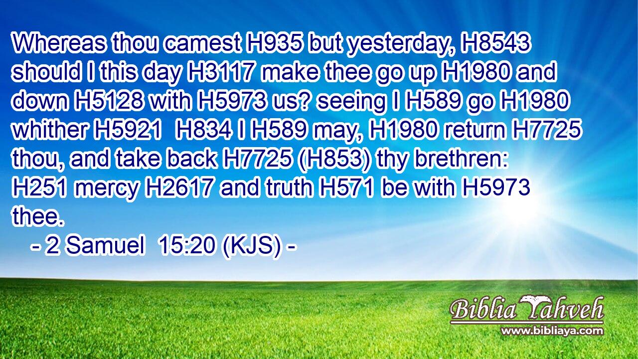 Whereas thou camest H935 but yesterday, H8543 should I this day H3117 make thee go up H1980 and down H5128 with H5973 us? seeing I H589 go H1980 whither H5921  H834 I H589 may, H1980 return H7725 thou, and take back H7725 (H853) thy brethren: H251 mercy H2617 and truth H571 be with H5973 thee.