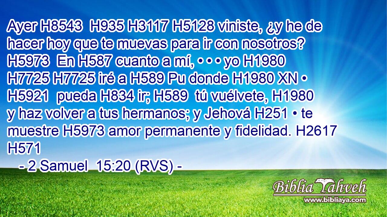Ayer H8543  H935 H3117 H5128 viniste, ¿y he de hacer hoy que te muevas para ir con nosotros? H5973  En H587 cuanto a mí, • • • yo H1980  H7725 H7725 iré a H589 Pu donde H1980 XN • H5921  pueda H834 ir; H589  tú vuélvete, H1980  y haz volver a tus hermanos; y Jehová H251 • te muestre H5973 amor permanente y fidelidad. H2617  H571 