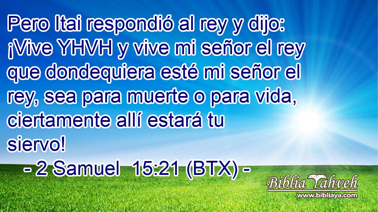 Pero Itai respondió al rey y dijo: ¡Vive YHVH y vive mi señor el rey que dondequiera esté mi señor el rey, sea para muerte o para vida, ciertamente allí estará tu siervo!