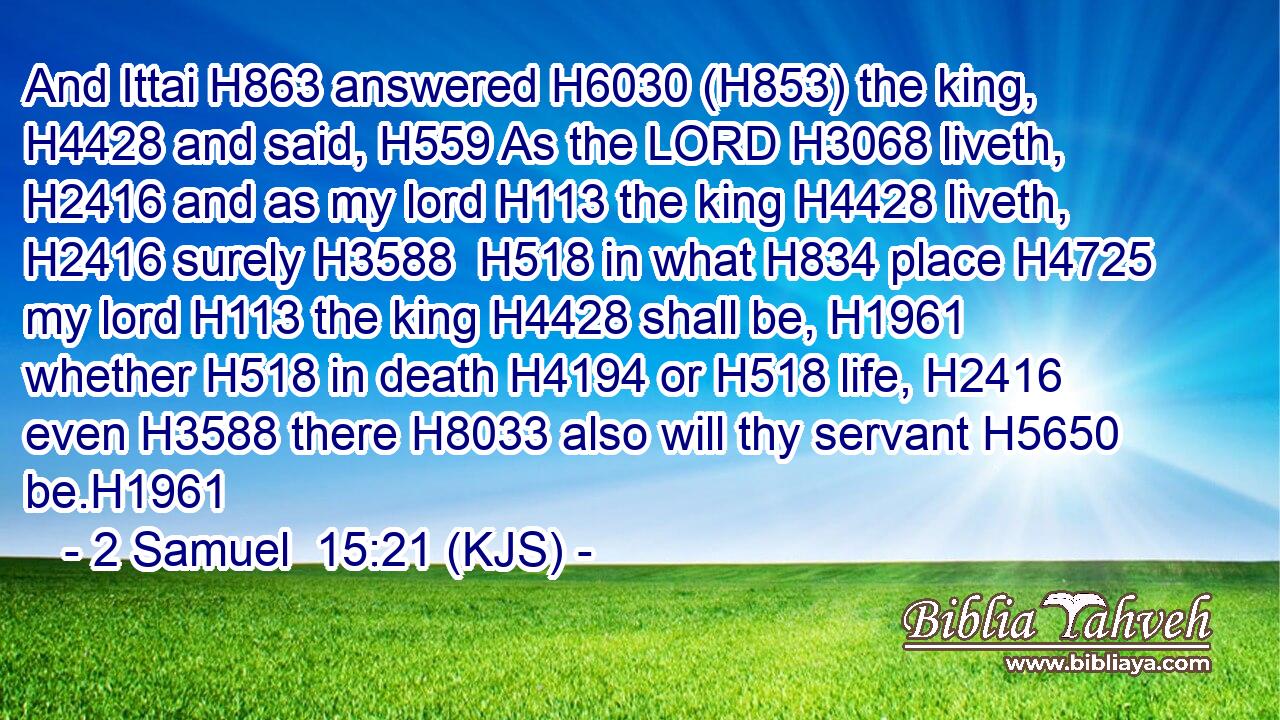 And Ittai H863 answered H6030 (H853) the king, H4428 and said, H559 As the LORD H3068 liveth, H2416 and as my lord H113 the king H4428 liveth, H2416 surely H3588  H518 in what H834 place H4725 my lord H113 the king H4428 shall be, H1961 whether H518 in death H4194 or H518 life, H2416 even H3588 there H8033 also will thy servant H5650 be.H1961