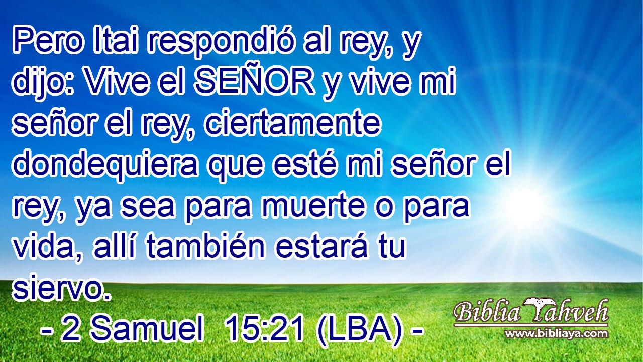 Pero Itai respondió al rey, y dijo: Vive el SEÑOR y vive mi señor el rey, ciertamente dondequiera que esté mi señor el rey, ya sea para muerte o para vida, allí también estará tu siervo.