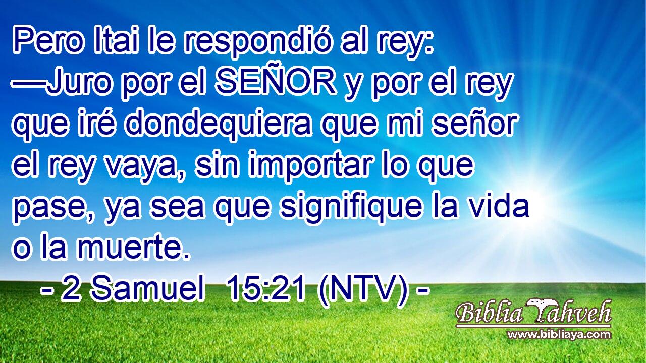 Pero Itai le respondió al rey: —Juro por el SEÑOR y por el rey que iré dondequiera que mi señor el rey vaya, sin importar lo que pase, ya sea que signifique la vida o la muerte.
