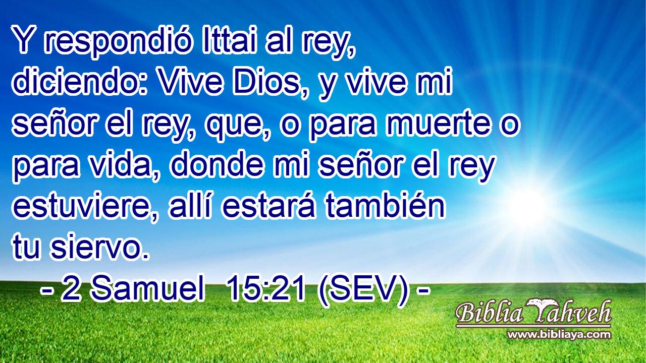 Y respondió Ittai al rey, diciendo: Vive Dios, y vive mi señor el rey, que, o para muerte o para vida, donde mi señor el rey estuviere, allí estará también tu siervo.