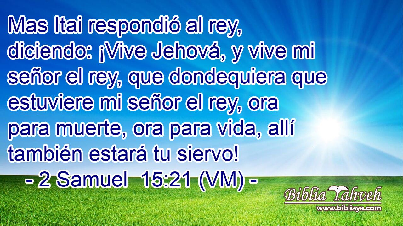  Mas Itai respondió al rey, diciendo: ¡Vive Jehová, y vive mi señor el rey, que dondequiera que estuviere mi señor el rey, ora para muerte, ora para vida, allí también estará tu siervo! 