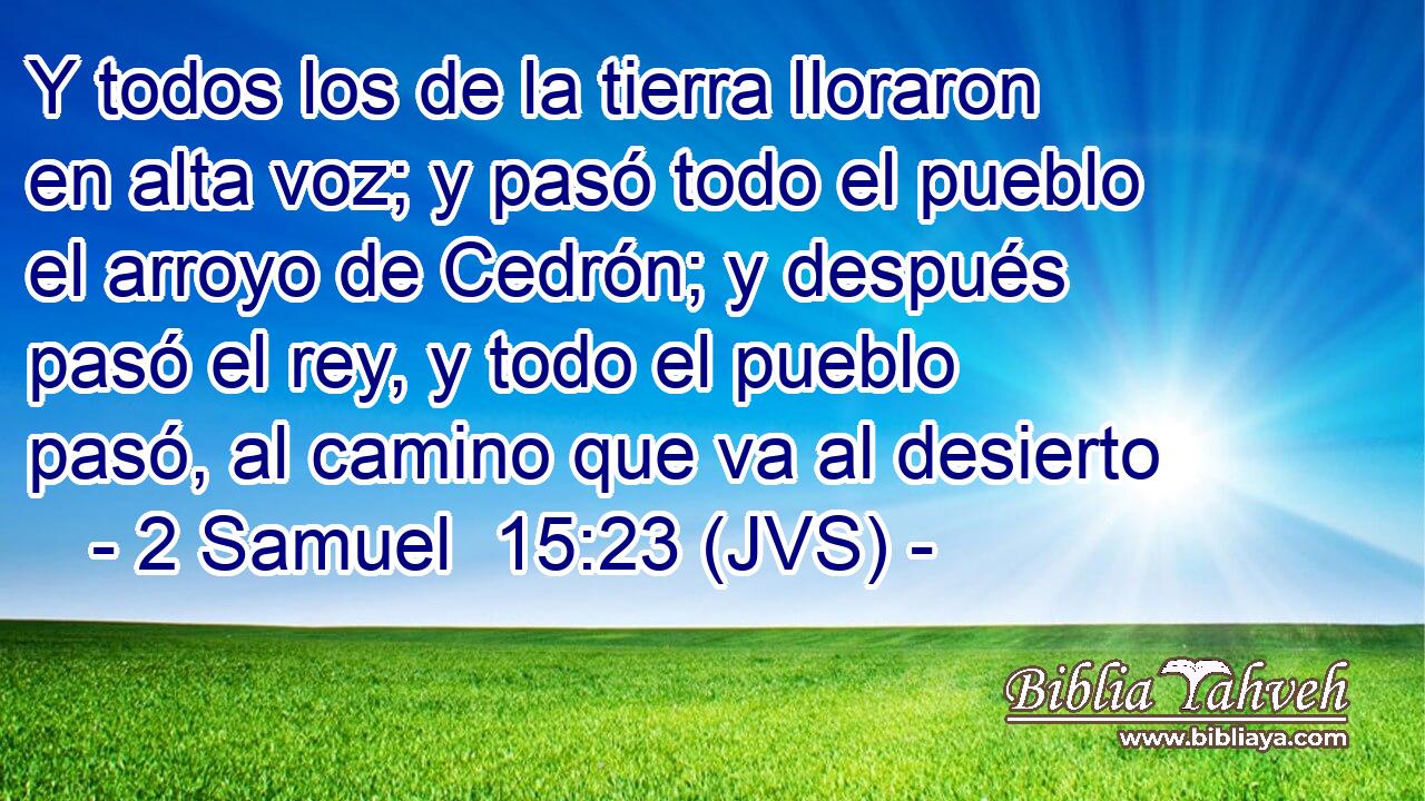 Y todos los de la tierra lloraron en alta voz; y pasó todo el pueblo el arroyo de Cedrón; y después pasó el rey, y todo el pueblo pasó, al camino que va al desierto