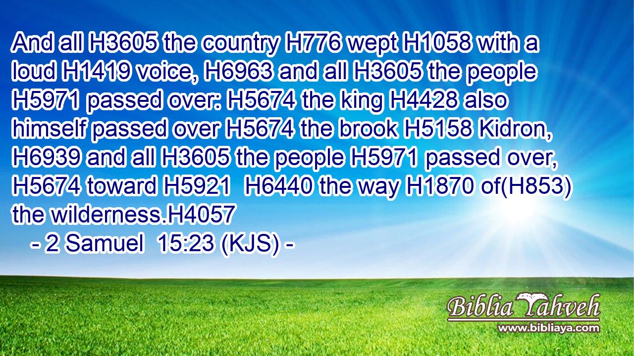 And all H3605 the country H776 wept H1058 with a loud H1419 voice, H6963 and all H3605 the people H5971 passed over: H5674 the king H4428 also himself passed over H5674 the brook H5158 Kidron, H6939 and all H3605 the people H5971 passed over, H5674 toward H5921  H6440 the way H1870 of(H853) the wilderness.H4057