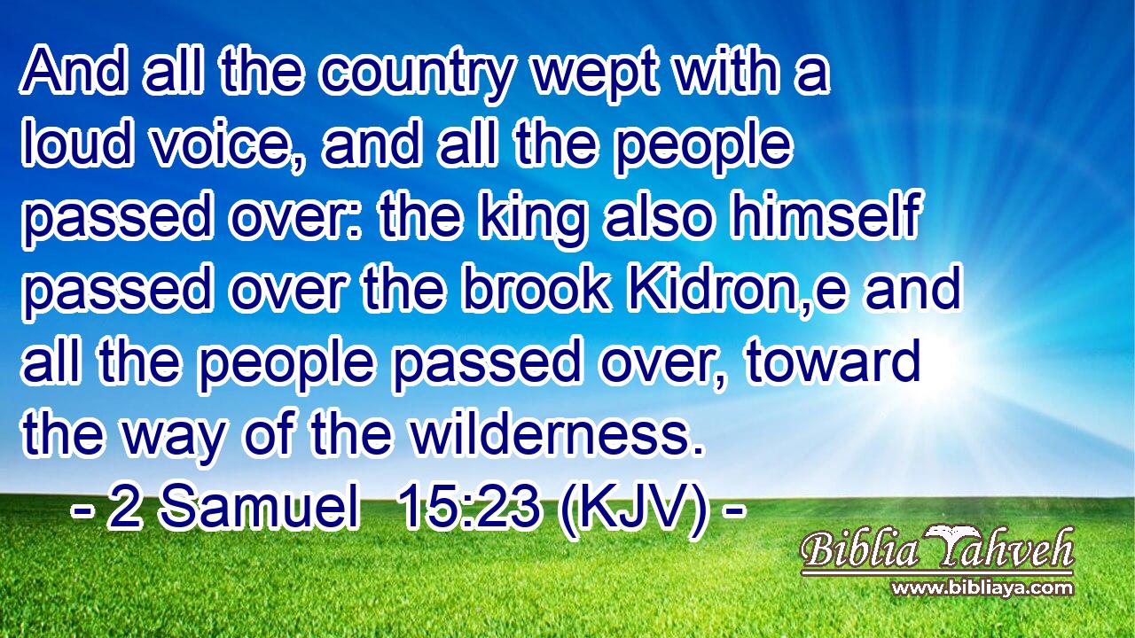 And all the country wept with a loud voice, and all the people passed over: the king also himself passed over the brook Kidron,e and all the people passed over, toward the way of the wilderness.
