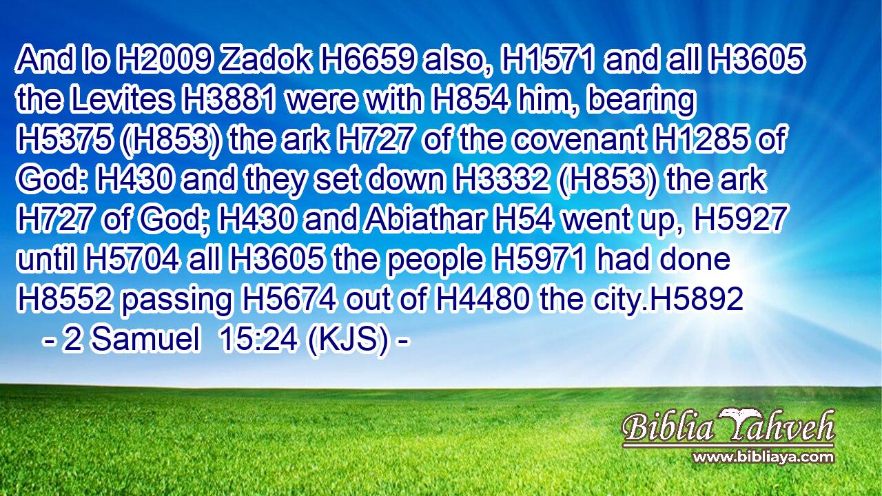 And lo H2009 Zadok H6659 also, H1571 and all H3605 the Levites H3881 were with H854 him, bearing H5375 (H853) the ark H727 of the covenant H1285 of God: H430 and they set down H3332 (H853) the ark H727 of God; H430 and Abiathar H54 went up, H5927 until H5704 all H3605 the people H5971 had done H8552 passing H5674 out of H4480 the city.H5892