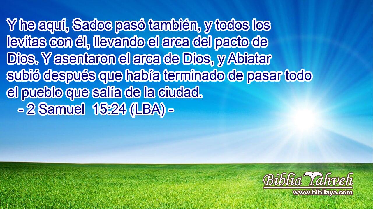 Y he aquí, Sadoc pasó también, y todos los levitas con él, llevando el arca del pacto de Dios. Y asentaron el arca de Dios, y Abiatar subió después que había terminado de pasar todo el pueblo que salía de la ciudad.
