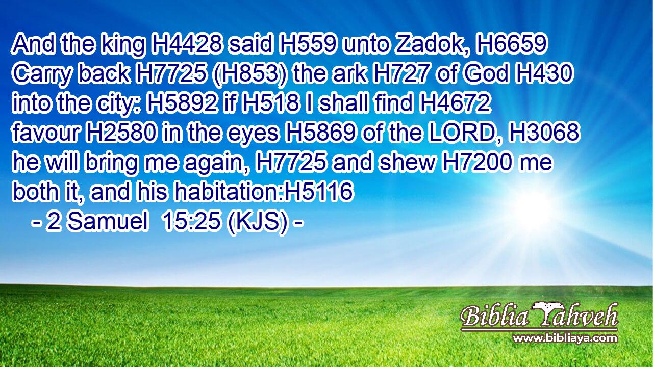 And the king H4428 said H559 unto Zadok, H6659 Carry back H7725 (H853) the ark H727 of God H430 into the city: H5892 if H518 I shall find H4672 favour H2580 in the eyes H5869 of the LORD, H3068 he will bring me again, H7725 and shew H7200 me both it, and his habitation:H5116