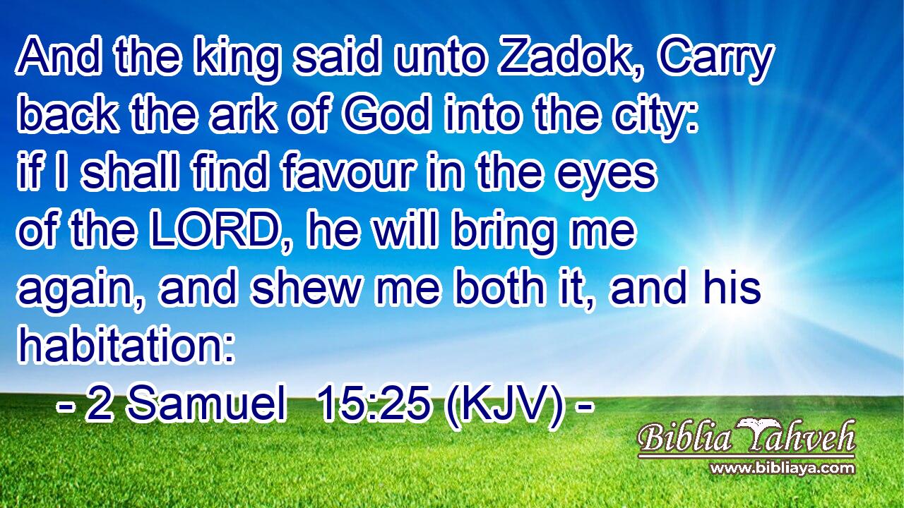 And the king said unto Zadok, Carry back the ark of God into the city: if I shall find favour in the eyes of the LORD, he will bring me again, and shew me both it, and his habitation: