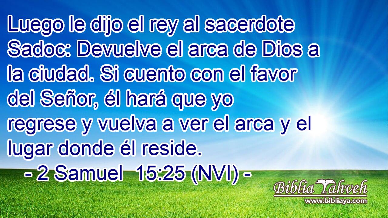  Luego le dijo el rey al sacerdote Sadoc: Devuelve el arca de Dios a la ciudad. Si cuento con el favor del Señor, él hará que yo regrese y vuelva a ver el arca y el lugar donde él reside. 