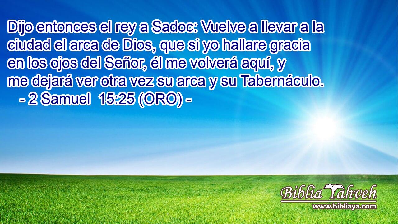  Dijo entonces el rey a Sadoc: Vuelve a llevar a la ciudad el arca de Dios, que si yo hallare gracia en los ojos del Señor, él me volverá aquí, y me dejará ver otra vez su arca y su Tabernáculo. 