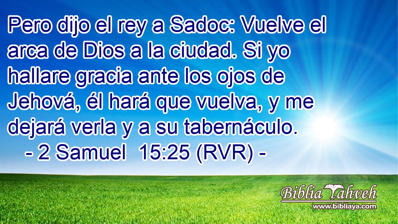 Pero dijo el rey a Sadoc: Vuelve el arca de Dios a la ciudad. Si yo hallare gracia ante los ojos de Jehová, él hará que vuelva, y me dejará verla y a su tabernáculo.