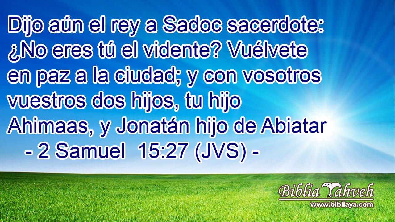 Dijo aún el rey a Sadoc sacerdote: ¿No eres tú el vidente? Vuélvete en paz a la ciudad; y con vosotros vuestros dos hijos, tu hijo Ahimaas, y Jonatán hijo de Abiatar
