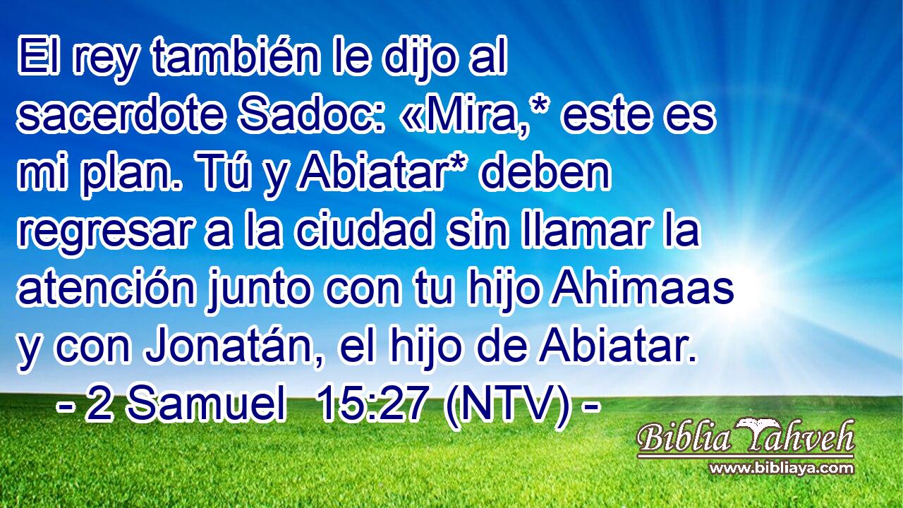 El rey también le dijo al sacerdote Sadoc: «Mira,* este es mi plan. Tú y Abiatar* deben regresar a la ciudad sin llamar la atención junto con tu hijo Ahimaas y con Jonatán, el hijo de Abiatar.