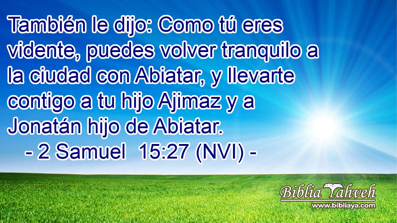  También le dijo: Como tú eres vidente, puedes volver tranquilo a la ciudad con Abiatar, y llevarte contigo a tu hijo Ajimaz y a Jonatán hijo de Abiatar. 