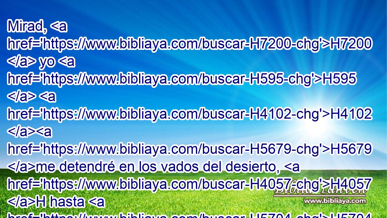 Mirad, H7200  yo H595  H4102 H5679 me detendré en los vados del desierto, H4057 H hasta H5704 PD H935 que venga respuesta H1697  de • H5973 Pw H5046 vosotros que me dé aviso. 