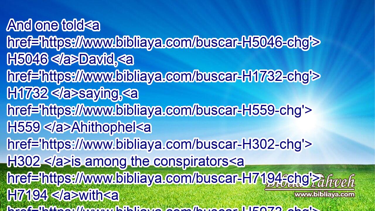 And one told H5046 David, H1732 saying, H559 Ahithophel H302 is among the conspirators H7194 with H5973 Absalom. H53 And David H1732 said, H559 O LORD, H3068 I pray thee, H4994 turn(H853) the counsel H6098 of Ahithophel H302 into foolishness.H5528