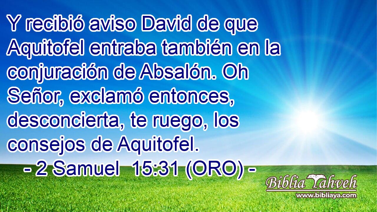  Y recibió aviso David de que Aquitofel entraba también en la conjuración de Absalón. Oh Señor, exclamó entonces, desconcierta, te ruego, los consejos de Aquitofel. 