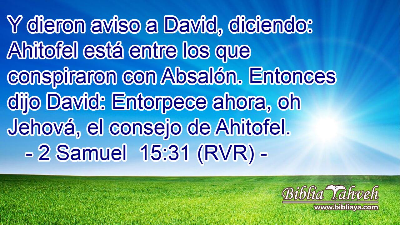 Y dieron aviso a David, diciendo: Ahitofel está entre los que conspiraron con Absalón. Entonces dijo David: Entorpece ahora, oh Jehová, el consejo de Ahitofel.