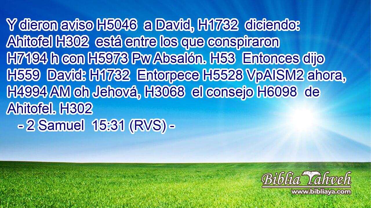 Y dieron aviso H5046  a David, H1732  diciendo: Ahitofel H302  está entre los que conspiraron H7194 h con H5973 Pw Absalón. H53  Entonces dijo H559  David: H1732  Entorpece H5528 VpAISM2 ahora, H4994 AM oh Jehová, H3068  el consejo H6098  de Ahitofel. H302  