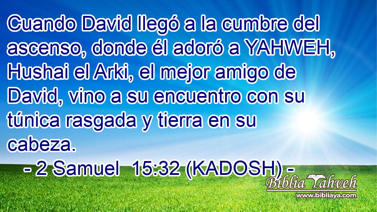  Cuando David llegó a la cumbre del ascenso, donde él adoró a YAHWEH, Hushai el Arki, el mejor amigo de David, vino a su encuentro con su túnica rasgada y tierra en su cabeza. 