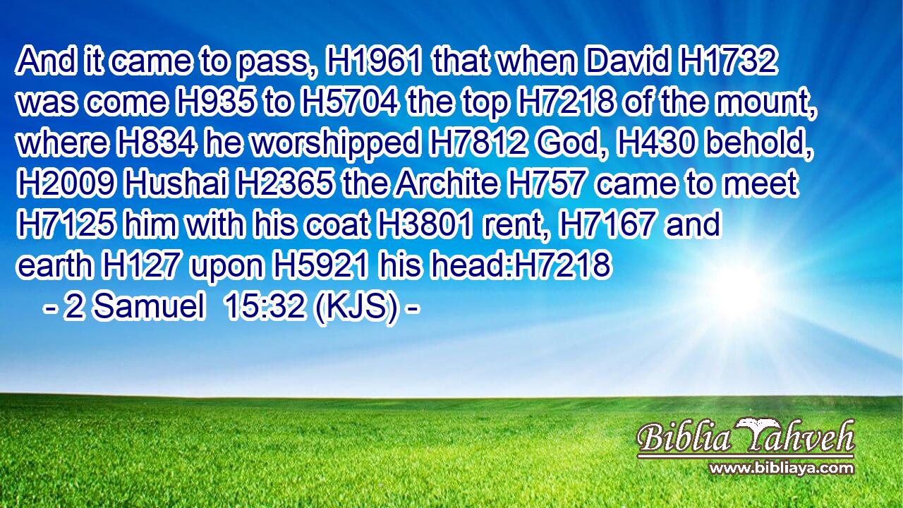 And it came to pass, H1961 that when David H1732 was come H935 to H5704 the top H7218 of the mount, where H834 he worshipped H7812 God, H430 behold, H2009 Hushai H2365 the Archite H757 came to meet H7125 him with his coat H3801 rent, H7167 and earth H127 upon H5921 his head:H7218