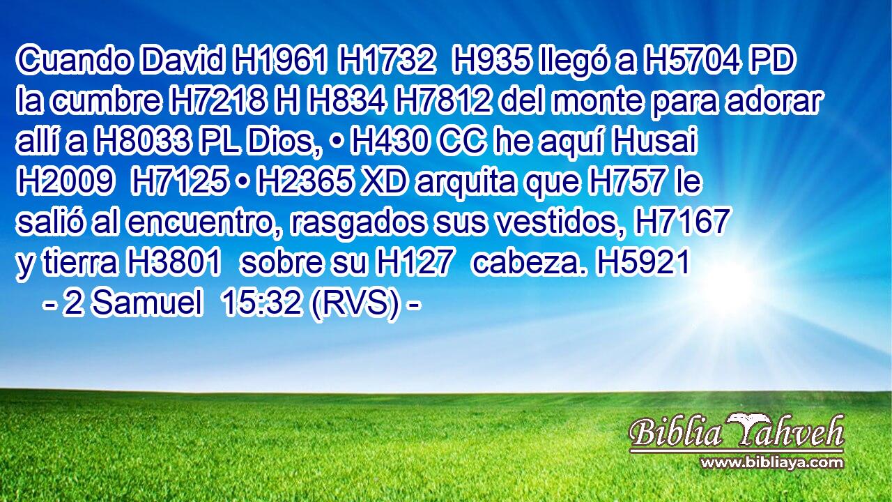 Cuando David H1961 H1732  H935 llegó a H5704 PD la cumbre H7218 H H834 H7812 del monte para adorar allí a H8033 PL Dios, • H430 CC he aquí Husai H2009  H7125 • H2365 XD arquita que H757 le salió al encuentro, rasgados sus vestidos, H7167  y tierra H3801  sobre su H127  cabeza. H5921  