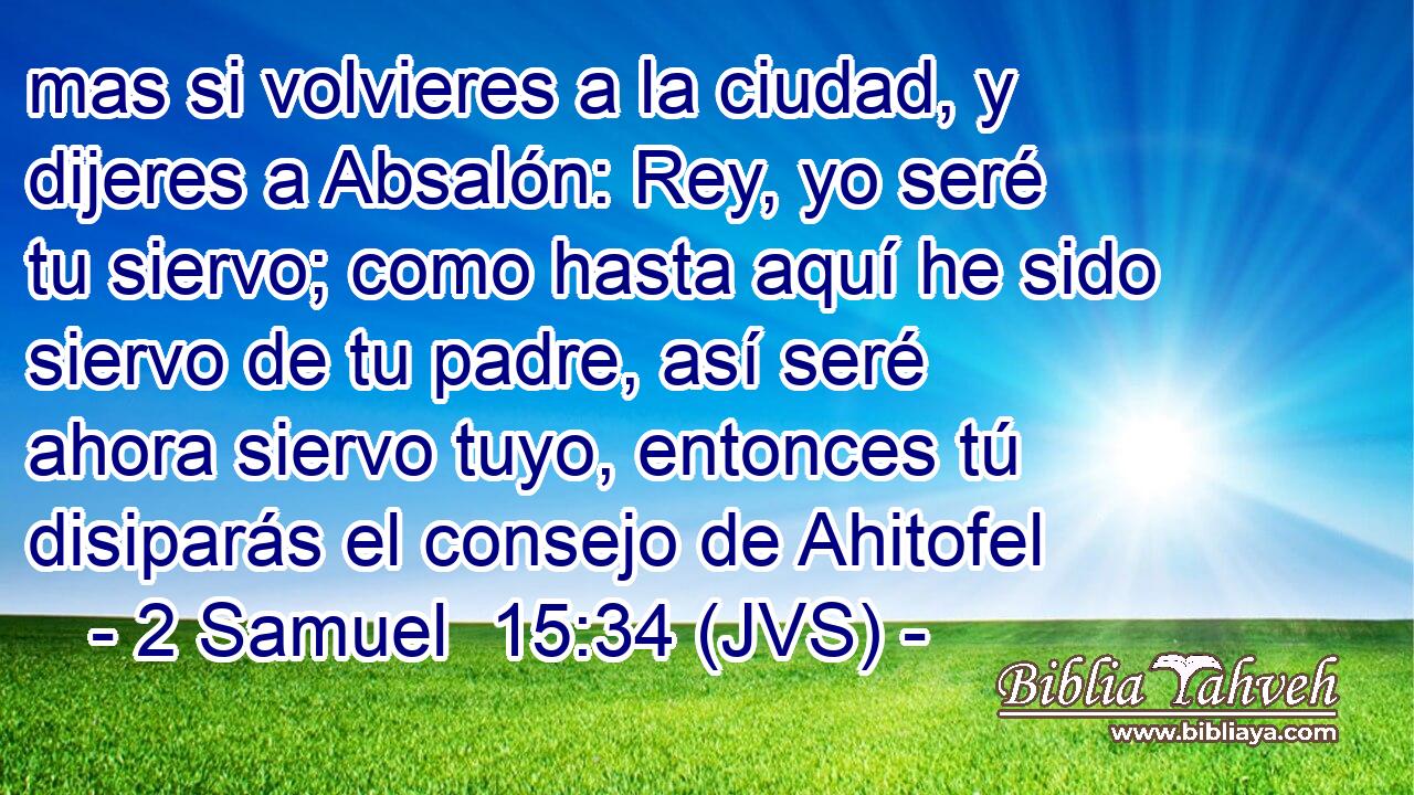 mas si volvieres a la ciudad, y dijeres a Absalón: Rey, yo seré tu siervo; como hasta aquí he sido siervo de tu padre, así seré ahora siervo tuyo, entonces tú disiparás el consejo de Ahitofel