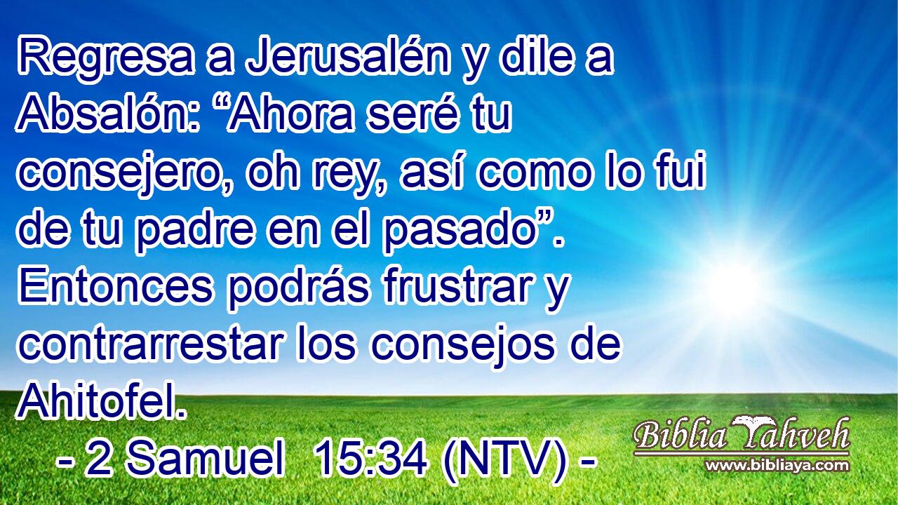 Regresa a Jerusalén y dile a Absalón: “Ahora seré tu consejero, oh rey, así como lo fui de tu padre en el pasado”. Entonces podrás frustrar y contrarrestar los consejos de Ahitofel.