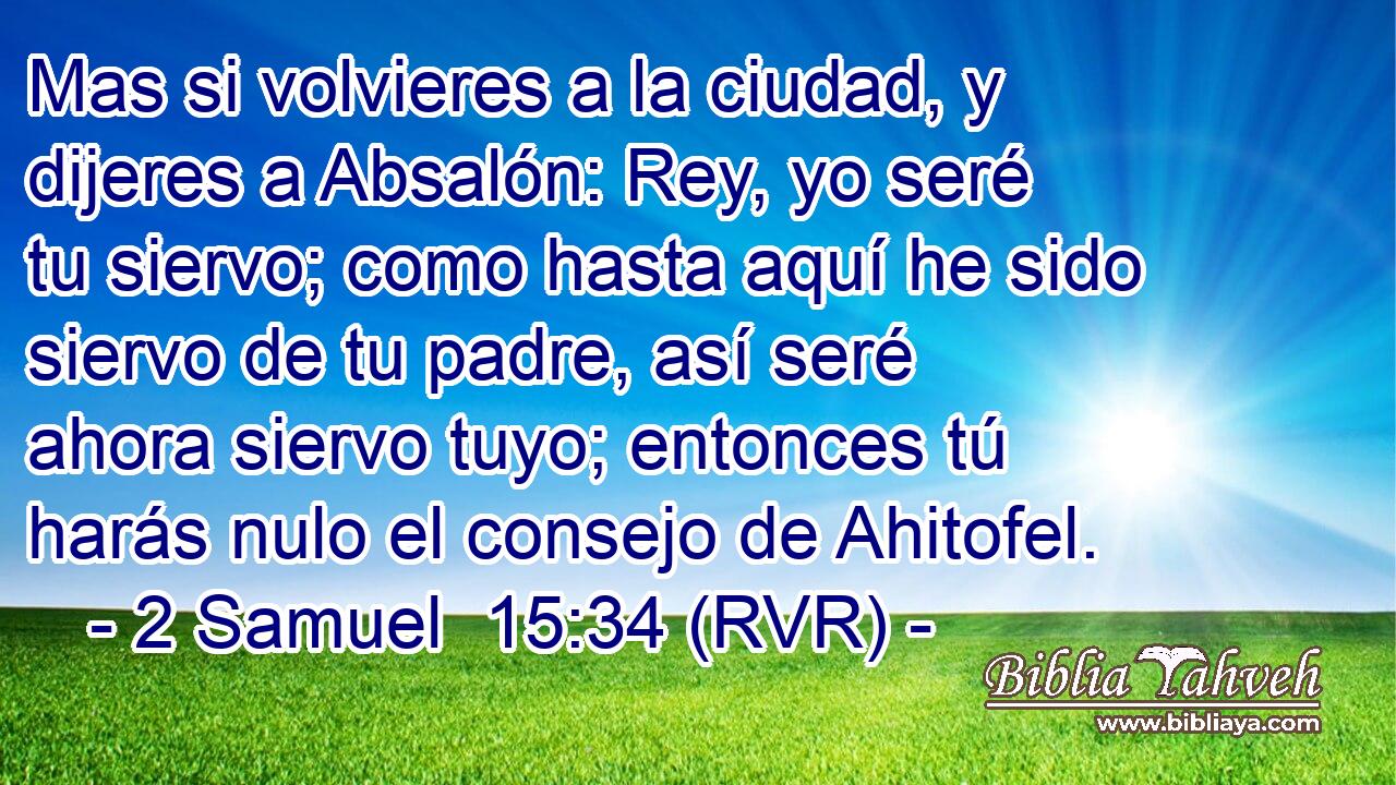 Mas si volvieres a la ciudad, y dijeres a Absalón: Rey, yo seré tu siervo; como hasta aquí he sido siervo de tu padre, así seré ahora siervo tuyo; entonces tú harás nulo el consejo de Ahitofel.