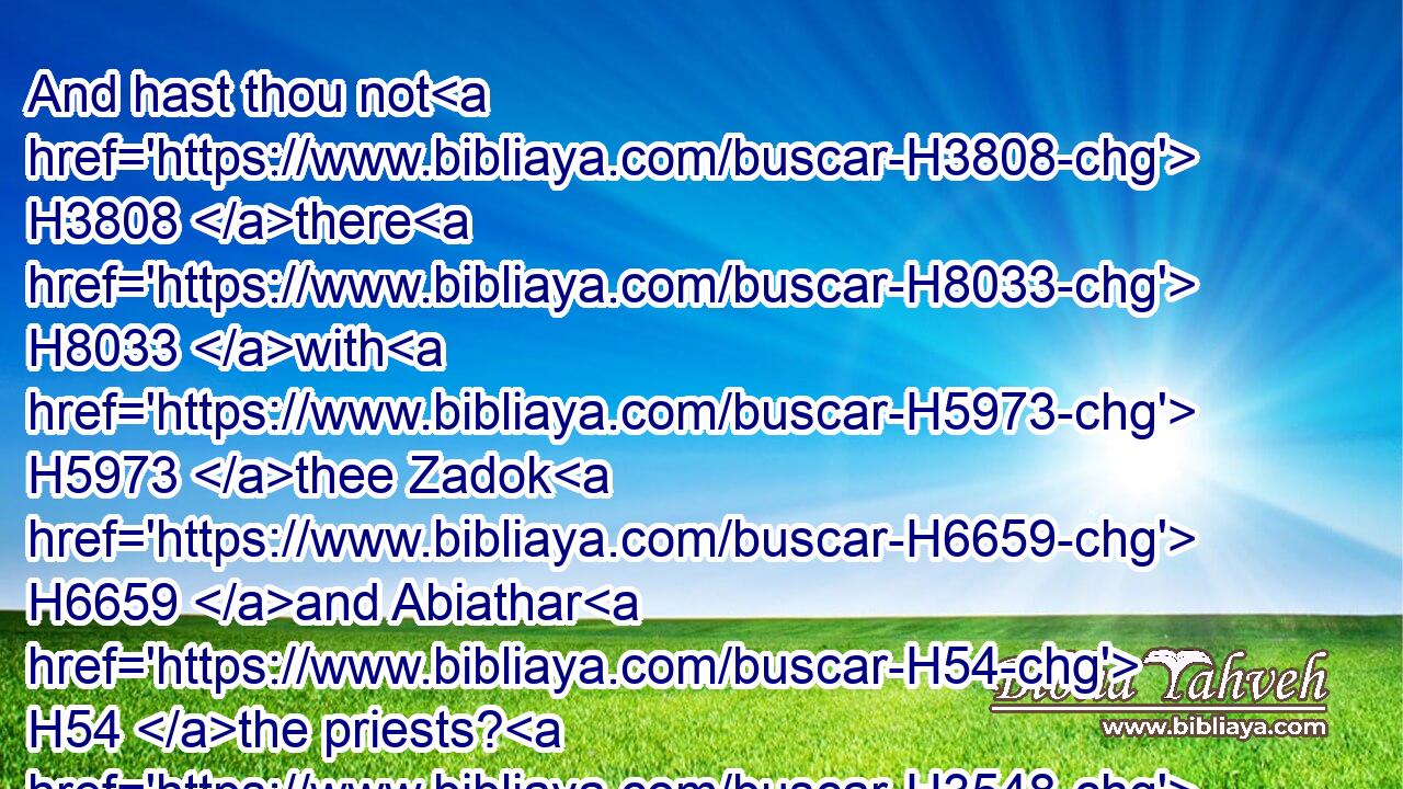 And hast thou not H3808 there H8033 with H5973 thee Zadok H6659 and Abiathar H54 the priests? H3548 therefore it shall be, H1961 that what H3605 thing H1697 soever H834 thou shalt hear H8085 out of the king's house, H4480  H1004  H4428 thou shalt tell H5046 it to Zadok H6659 and Abiathar H54 the priests.H3548