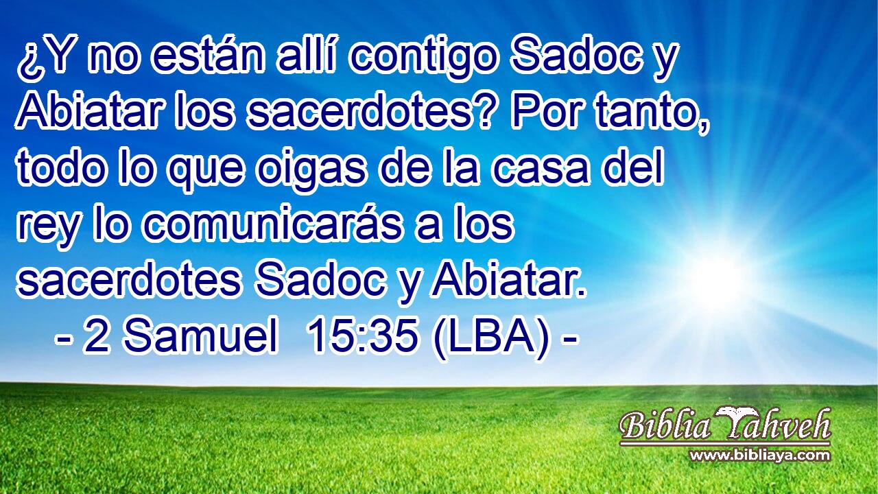 ¿Y no están allí contigo Sadoc y Abiatar los sacerdotes? Por tanto, todo lo que oigas de la casa del rey lo comunicarás a los sacerdotes Sadoc y Abiatar.