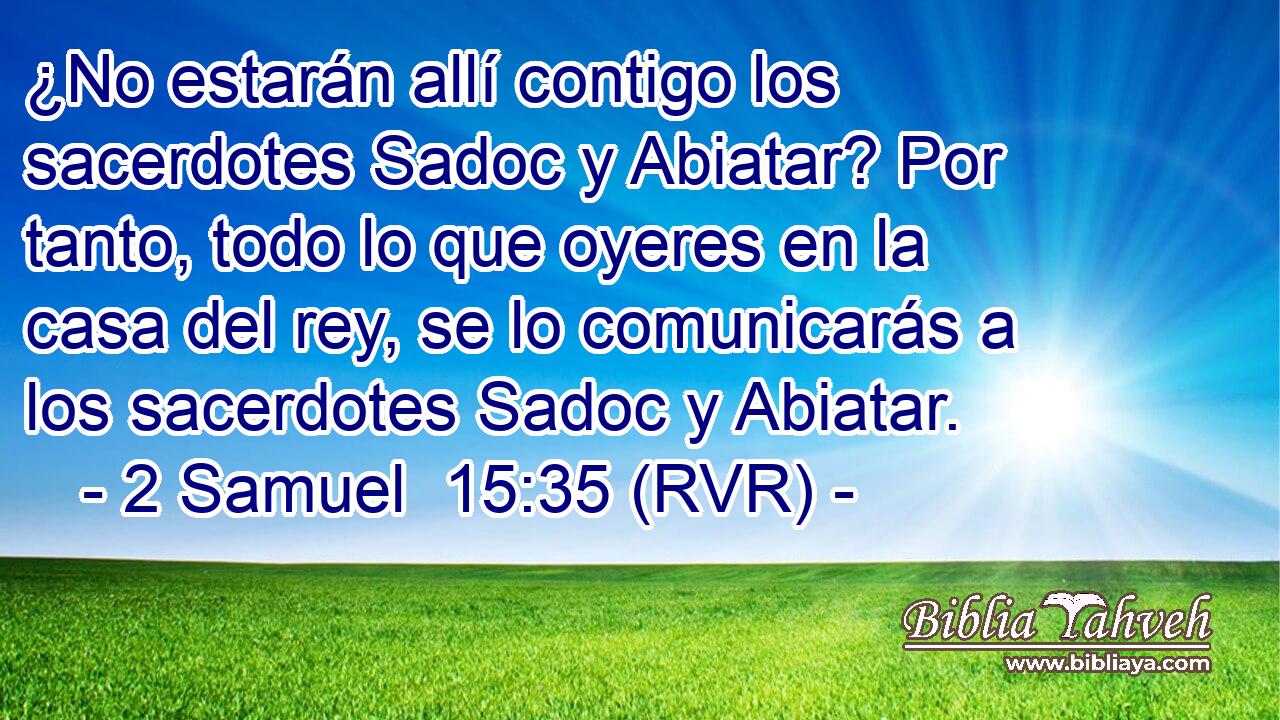 ¿No estarán allí contigo los sacerdotes Sadoc y Abiatar? Por tanto, todo lo que oyeres en la casa del rey, se lo comunicarás a los sacerdotes Sadoc y Abiatar.